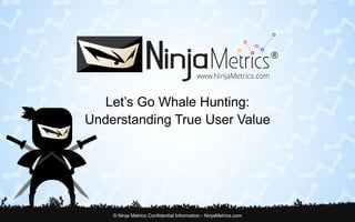 Let’s Go Whale Hunting: 
Understanding True User Value 
© Ninja Metrics Confidential Information - NinjaMetrics.com 
 