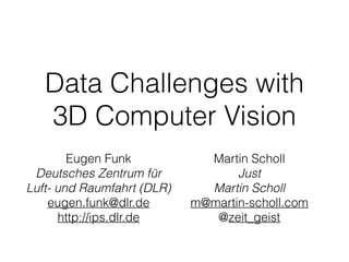 Data Challenges with
3D Computer Vision
Eugen Funk
Deutsches Zentrum für 
Luft- und Raumfahrt (DLR)
eugen.funk@dlr.de
http://ips.dlr.de
Martin Scholl
Just 
Martin Scholl
m@martin-scholl.com
@zeit_geist
 