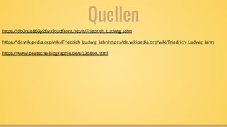Quellen
https://db0nus869y26v.cloudfront.net/it/Friedrich_Ludwig_Jahn
https://de.wikipedia.org/wiki/Friedrich_Ludwig_Jahnhttps://de.wikipedia.org/wiki/Friedrich_Ludwig_Jahn
https://www.deutsche-biographie.de/sfz36860.html
 