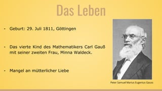 Das Leben
- Geburt: 29. Juli 1811, Göttingen
- Das vierte Kind des Mathematikers Carl Gauß
mit seiner zweiten Frau, Minna Waldeck.
- Mangel an mütterlicher Liebe
Peter Samuel Marius Eugenius Gauss
 
