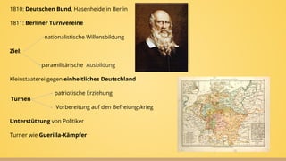 1810: Deutschen Bund, Hasenheide in Berlin
1811: Berliner Turnvereine
nationalistische Willensbildung
Ziel:
paramilitärische Ausbildung
Kleinstaaterei gegen einheitliches Deutschland
patriotische Erziehung
Vorbereitung auf den Befreiungskrieg
Unterstützung von Politiker
Turner wie Guerilla-Kämpfer
Turnen
 