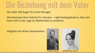 Die Beziehung mit dem Vater
Der Vater hält Eugen für einen Versager
Die Interessen Ihres Sohnes für Literatur --->gleichzeitig glaubt er, dass sein
Sohn nicht in der Lage ist, Mathematik zu studieren.
Vergleich mit seinen Geschwistern
Joseph Gauss Wilhelmina Gauss
 