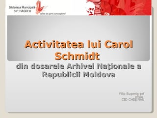 Activitatea lui Carol
        Schmidt
din dosarele Arhivei Naţionale a
      Republicii Moldova

                          Filip Eugenia şef
                                     oficiu
                            CID CHIŞINĂU
 