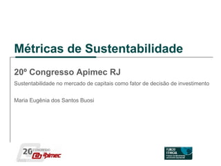 Métricas de Sustentabilidade 20º Congresso Apimec RJ Sustentabilidade no mercado de capitais como fator de decisão de investimento Maria Eugênia dos Santos Buosi 
