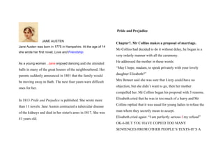 Pride and Prejudice

                JANE AUSTEN
                                                                Chapter7. Mr Collins makes a proposal of marriage.
Jane Austen was born in 1775 in Hampshire. At the age of 14
                                                                Mr Collins had decided to do it without delay, he began in a
she wrote her first novel, Love and Friendship.
                                                                very orderly manner with all the ceremony.
                                                                He addressed the mother in these words:
As a young woman , Jane enjoyed dancing and she attended
                                                                “May I hope, madam, to speak privately with your lovely
balls in many of the great houses of the neighbourhood. Her
                                                                daughter Elizabeth?”
parents suddenly announced in 1801 that the family would
                                                                Mrs Bennet said she was sure that Lizzy could have no
be moving away to Bath. The next four years were difficult
                                                                objection, but she didn´t want to go, then her mother
ones for her.
                                                                compelled her. Mr Collins began his proposal with 3 reasons.
                                                                Elisabeth cried that he was in too much of a hurry and Mr
In 1813 Pride and Prejudice is published. She wrote more
                                                                Collins replied that it was usual for young ladies to refuse the
than 11 novels. Jane Austen contracted a tubercular disease
                                                                man whom they secretly mean to accept.
of the kidneys and died in her sister's arms in 1817. She was
                                                                Elisabeth cried again: “I am perfectly serious I my refusal”
41 years old.
                                                                OK-6-BUT YOU HAVE COPIED TOO MANY
                                                                SENTENCES FROM OTHER PEOPLE’S TEXTS-IT’S A
 
