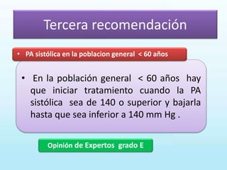 Tercera recomendación
Opinión de Expertos grado E
• En la población general < 60 años hay
que iniciar tratamiento cuando la PA
sistólica sea de 140 o superior y bajarla
hasta que sea inferior a 140 mm Hg .
• PA sistólica en la poblacion general < 60 años
 