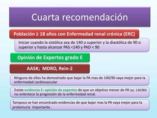 Cuarta recomendación
Opinión de Expertos grado E
Iniciar cuando la sistólica sea de 140 o superior y la diastólica de 90 o
superior y hasta alcanzar PAS <140 y PAD < 90
AASK; MDRD, Rein-2
Población ≥ 18 años con Enfermedad renal crónica (ERC)
Existe evidencia E: opinión de expertos de que un objetivo menor de PA (ej: 130/80)
no enlentece la progresión de la enfermedad renal.
Tampoco se han encontrado evidencias de que bajar mas la PA vaya mejor para la
proteinuria importante .
Ninguno de ellos ha demostrado que bajar la PA mas de 140/90 vaya mejor para la
enfermedad cardiovascular
 