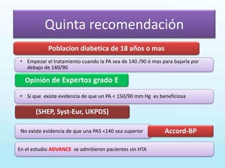 Opinión de Expertos grado E
(SHEP, Syst-Eur, UKPDS)
Poblacion diabetica de 18 años o mas
No existe evidencia de que una PAS <140 sea superior
En el estudio ADVANCE se admitieron pacientes sin HTA
• Sí que existe evidencia de que un PA < 150/90 mm Hg es beneficiosa
Quinta recomendación
• Empezar el tratamiento cuando la PA sea de 140 /90 ó mas para bajarla por
debajo de 140/90
Accord-BP
 