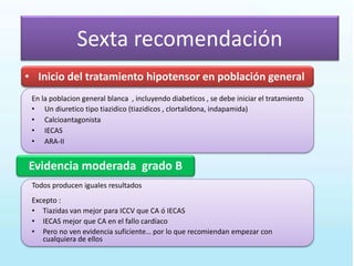 Sexta recomendación
Evidencia moderada grado B
• Inicio del tratamiento hipotensor en población general
En la poblacion general blanca , incluyendo diabeticos , se debe iniciar el tratamiento
• Un diuretico tipo tiazidico (tiazidicos , clortalidona, indapamida)
• Calcioantagonista
• IECAS
• ARA-II
Todos producen iguales resultados
Excepto :
• Tiazidas van mejor para ICCV que CA ó IECAS
• IECAS mejor que CA en el fallo cardíaco
• Pero no ven evidencia suficiente… por lo que recomiendan empezar con
cualquiera de ellos
 