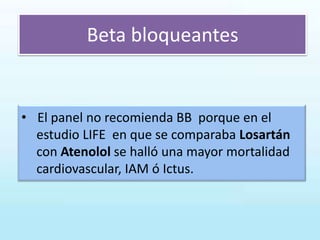 Beta bloqueantes
• El panel no recomienda BB porque en el
estudio LIFE en que se comparaba Losartán
con Atenolol se halló una mayor mortalidad
cardiovascular, IAM ó Ictus.
 