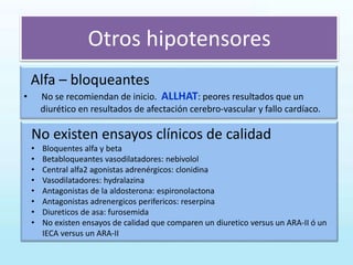 Otros hipotensores
Alfa – bloqueantes
• No se recomiendan de inicio. ALLHAT: peores resultados que un
diurético en resultados de afectación cerebro-vascular y fallo cardíaco.
No existen ensayos clínicos de calidad
• Bloquentes alfa y beta
• Betabloqueantes vasodilatadores: nebivolol
• Central alfa2 agonistas adrenérgicos: clonidina
• Vasodilatadores: hydralazina
• Antagonistas de la aldosterona: espironolactona
• Antagonistas adrenergicos perifericos: reserpina
• Diureticos de asa: furosemida
• No existen ensayos de calidad que comparen un diuretico versus un ARA-II ó un
IECA versus un ARA-II
 