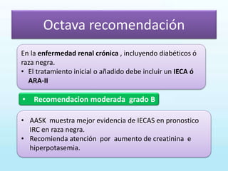 Octava recomendación
• Recomendacion moderada grado B
En la enfermedad renal crónica , incluyendo diabéticos ó
raza negra.
• El tratamiento inicial o añadido debe incluir un IECA ó
ARA-II
• AASK muestra mejor evidencia de IECAS en pronostico
IRC en raza negra.
• Recomienda atención por aumento de creatinina e
hiperpotasemia.
 