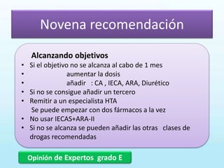 Novena recomendación
Opinión de Expertos grado E
Alcanzando objetivos
• Si el objetivo no se alcanza al cabo de 1 mes
• aumentar la dosis
• añadir : CA , IECA, ARA, Diurético
• Si no se consigue añadir un tercero
• Remitir a un especialista HTA
Se puede empezar con dos fármacos a la vez
• No usar IECAS+ARA-II
• Si no se alcanza se pueden añadir las otras clases de
drogas recomendadas
 