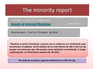 The minority report
J T. Wright .; L J. Fine, D T. Lackland, et al
enero 2014
“Nosotros el panel minoritario creemos que la evidencia era insuficiente para
incrementar el objetivo de PA sistólica de su nivel inferior de 140 a 150 mm Hg
porque nos preocupa que ello pueda causar perjuicios aumentando el riesgo
cardiovascular en Americanos mayores de 60 años “
Minority report : 5 de los 17 firmantes del JNC8
No están de acuerdo y sugieren mantenerlo en 140 mm Hg.
 