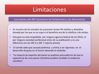 Limitaciones
Los autores del JNC reconocen las limitaciones y las disensiones.
• En muchos de los estudios los pacientes tenían PA sistólica y diastólica
elevada por los que no se supo si el beneficio era de la sistólica o de ambas.
• Esta guía no esta respaldada por ninguna agencia federal de los EEUU, ni
por ninguna sociedad profesional antes de su publicación y es una
diferencia con los JNC 6 y JNC 7 reports previos
• El comité sabe que causará polémica y anima a ser rigurosos en el
desarrollo de guías en el futuro elevando el estándar.
• “La mayoría de expertos del panel no pudimos persuadirnos de que la
experiencia de unos pocos miembros pudiera invalidar la evidencia
científica”.
 
