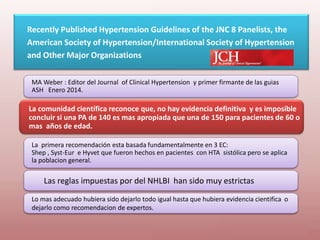 Recently Published Hypertension Guidelines of the JNC 8 Panelists, the
American Society of Hypertension/International Society of Hypertension
and Other Major Organizations
La comunidad científica reconoce que, no hay evidencia definitiva y es imposible
concluir si una PA de 140 es mas apropiada que una de 150 para pacientes de 60 o
mas años de edad.
MA Weber : Editor del Journal of Clinical Hypertension y primer firmante de las guias
ASH Enero 2014.
La primera recomendación esta basada fundamentalmente en 3 EC:
Shep , Syst-Eur e Hyvet que fueron hechos en pacientes con HTA sistólica pero se aplica
la poblacion general.
Las reglas impuestas por del NHLBI han sido muy estrictas
Lo mas adecuado hubiera sido dejarlo todo igual hasta que hubiera evidencia cientifica o
dejarlo como recomendacion de expertos.
 