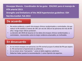Giuseppe Mancia . Coordinador de las guias ESH/ASC para el manejo de
HTA arterial 2013.
Strengths and limitations of the JNC8 hypertension guidelines ESH
Nat.Rev.Cardiol. Feb 2014
• No existe evidencia, a partir de ensayos clínicos randomizados y controlados, de que
reducir la PA sistólica a menos de 140 (en vez de 150) en las personas de mas de 60
años tenga mejor efecto protector .
• La decisión del JNC8 de basarse en los datos de ensayos clínicos randomizados y
controlados , reconocidos como la mejor evidencia alcanzable, es irrefutable.
De acuerdo
• En no incluir ensayos con personas con PA normal ya que el umbral de PA que separa
la PA normal de la hipertensión es arbitrario.
• En no incluir otros “end points “ como el daño orgánico subclínico
• Deberían haber puesto la recomendación 1 como Opinión de expertos.
En desacuerdo
 