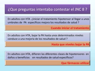 ¿Que preguntas intentaba contestar el JNC 8 ?
En adultos con HTA ¿iniciar el tratamiento hipotensor al llegar a unos
umbrales de PA específicos mejora los resultados de salud ?
Cuando iniciar el tratamiento
En adultos con HTA, bajar la PA hasta unos determinados niveles
conduce a una mejoría de los resultados de salud ?
Hasta que niveles bajar la PA
En adultos con HTA, difieren las diferentes clases de hipotensores en
daños o beneficios en resultados de salud específicos?
Que fármacos utilizar
 