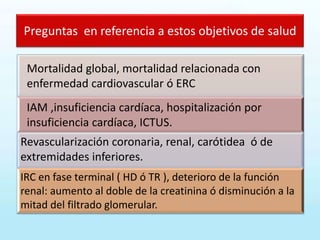 Preguntas en referencia a estos objetivos de salud
Mortalidad global, mortalidad relacionada con
enfermedad cardiovascular ó ERC
IAM ,insuficiencia cardíaca, hospitalización por
insuficiencia cardíaca, ICTUS.
Revascularización coronaria, renal, carótidea ó de
extremidades inferiores.
IRC en fase terminal ( HD ó TR ), deterioro de la función
renal: aumento al doble de la creatinina ó disminución a la
mitad del filtrado glomerular.
 