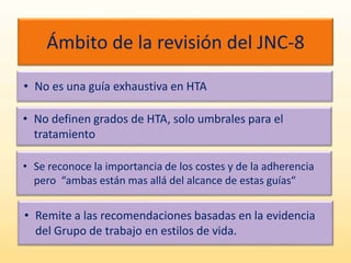 Ámbito de la revisión del JNC-8
• No es una guía exhaustiva en HTA
• No definen grados de HTA, solo umbrales para el
tratamiento
• Se reconoce la importancia de los costes y de la adherencia
pero “ambas están mas allá del alcance de estas guías“
• Remite a las recomendaciones basadas en la evidencia
del Grupo de trabajo en estilos de vida.
 