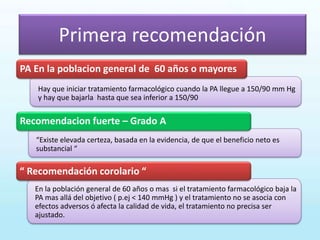 En la población general de 60 años o mas si el tratamiento farmacológico baja la
PA mas allá del objetivo ( p.ej < 140 mmHg ) y el tratamiento no se asocia con
efectos adversos ó afecta la calidad de vida, el tratamiento no precisa ser
ajustado.
“Existe elevada certeza, basada en la evidencia, de que el beneficio neto es
substancial “
Hay que iniciar tratamiento farmacológico cuando la PA llegue a 150/90 mm Hg
y hay que bajarla hasta que sea inferior a 150/90
PA En la poblacion general de 60 años o mayores
Recomendacion fuerte – Grado A
“ Recomendación corolario “
Primera recomendación
 