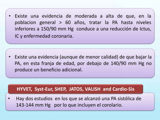 • Existe una evidencia de moderada a alta de que, en la
poblacion general > 60 años, tratar la PA hasta niveles
inferiores a 150/90 mm Hg conduce a una reducción de Ictus,
IC y enfermedad coronaria.
• Existe una evidencia (aunque de menor calidad) de que bajar la
PA, en esta franja de edad, por debajo de 140/90 mm Hg no
produce un beneficio adicional.
• Hay dos estudios en los que se alcanzó una PA sistólica de
143-144 mm Hg por lo que incluyen el corolario.
HYVET, Syst-Eur, SHEP, JATOS, VALISH and Cardio-Sis
 
