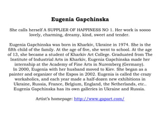 Eugenia Gapchinska
She calls herself A SUPPLIER OF HAPPINESS NO 1. Her work is soooo
lovely, charming, dreamy, kind, sweet and tender.
Eugenia Gapchinska was born in Kharkiv, Ukraine in 1974. She is the
fifth child of the family. At the age of five, she went to school. At the age
of 13, she became a student of Kharkiv Art College. Graduated from The
Institute of Industrial Arts in Kharkiv, Eugenia Gapchinska made her
internship at the Academy of Fine Arts in Nuremberg (Germany).
In 2000, Eugenia with her husband moved to Kiev. She began as a
painter and organizer of the Expos in 2002. Eugenia is called the crazy
workaholics, and each year made a half-dozen new exhibitions in
Ukraine, Russia, France, Belgium, England, the Netherlands, etc..
Eugenia Gapchinska has its own galleries in Ukraine and Russia.
Artist’s homepage: http://www.gapart.com/

 