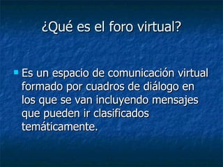¿Qué es el foro virtual? Es un espacio de comunicación virtual formado por cuadros de diálogo en los que se van incluyendo mensajes que pueden ir clasificados temáticamente.  