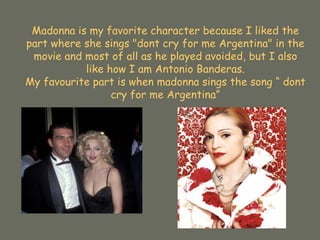 Madonna is my favorite character because I liked the part where she sings "dont cry for me Argentina" in the movie and most of all as he played avoided, but I also like how I am Antonio Banderas. My favourite part is when madonna sings the song “ dont cry for me Argentina” 