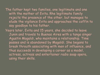 The father kept two families, one legitimate and one with the mother of Evita. Rhe legitimate family rejects the presence of the other, but manages to elude the vigilance Evita and approaches the coffin to say goodbye to his father.  Years later, Evita and 15 years, she decided to leave Junin and travels to Buenos Aires with a tango singer Agustin Magaldi, who maintains a relationship. Time passes and is abandoned by Magaldi. She begans to break throuth associating with men of influence, and thus succeeds in developing a career as a model, actress, actress and entertainer radio soap opera, using their skills.  