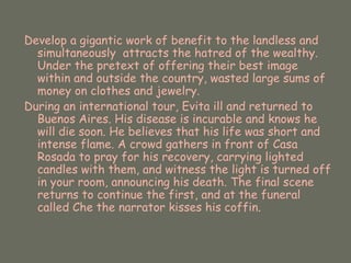Develop a gigantic work of benefit to the landless and simultaneously  attracts the hatred of the wealthy. Under the pretext of offering their best image within and outside the country, wasted large sums of money on clothes and jewelry. During an international tour, Evita ill and returned to Buenos Aires. His disease is incurable and knows he will die soon. He believes that his life was short and intense flame. A crowd gathers in front of Casa Rosada to pray for his recovery, carrying lighted candles with them, and witness the light is turned off in your room, announcing his death. The final scene returns to continue the first, and at the funeral called Che the narrator kisses his coffin. 