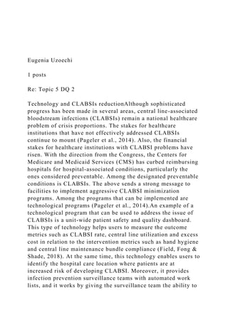 Eugenia Uzoechi
1 posts
Re: Topic 5 DQ 2
Technology and CLABSIs reductionAlthough sophisticated
progress has been made in several areas, central line-associated
bloodstream infections (CLABSIs) remain a national healthcare
problem of crisis proportions. The stakes for healthcare
institutions that have not effectively addressed CLABSIs
continue to mount (Pageler et al., 2014). Also, the financial
stakes for healthcare institutions with CLABSI problems have
risen. With the direction from the Congress, the Centers for
Medicare and Medicaid Services (CMS) has curbed reimbursing
hospitals for hospital-associated conditions, particularly the
ones considered preventable. Among the designated preventable
conditions is CLABSIs. The above sends a strong message to
facilities to implement aggressive CLABSI minimization
programs. Among the programs that can be implemented are
technological programs (Pageler et al., 2014).An example of a
technological program that can be used to address the issue of
CLABSIs is a unit-wide patient safety and quality dashboard.
This type of technology helps users to measure the outcome
metrics such as CLABSI rate, central line utilization and excess
cost in relation to the intervention metrics such as hand hygiene
and central line maintenance bundle compliance (Field, Fong &
Shade, 2018). At the same time, this technology enables users to
identify the hospital care location where patients are at
increased risk of developing CLABSI. Moreover, it provides
infection prevention surveillance teams with automated work
lists, and it works by giving the surveillance team the ability to
 