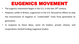 • The eugenics movement began in the U.S. in the late 19th century.
• However, unlike in Britain, eugenicists in the U.S. focused on efforts to stop
the transmission of negative or “undesirable” traits from generation to
generation.
• In response to these ideas, some US leaders, private citizens, and
corporations started funding eugenical studies.
EUGENICS MOVEMENT
 