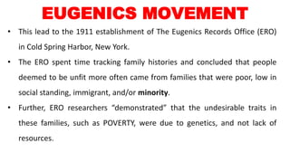 • This lead to the 1911 establishment of The Eugenics Records Office (ERO)
in Cold Spring Harbor, New York.
• The ERO spent time tracking family histories and concluded that people
deemed to be unfit more often came from families that were poor, low in
social standing, immigrant, and/or minority.
• Further, ERO researchers “demonstrated” that the undesirable traits in
these families, such as POVERTY, were due to genetics, and not lack of
resources.
EUGENICS MOVEMENT
 