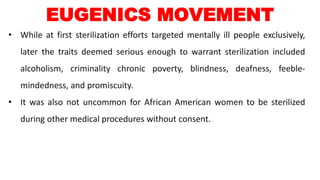 • While at first sterilization efforts targeted mentally ill people exclusively,
later the traits deemed serious enough to warrant sterilization included
alcoholism, criminality chronic poverty, blindness, deafness, feeble-
mindedness, and promiscuity.
• It was also not uncommon for African American women to be sterilized
during other medical procedures without consent.
EUGENICS MOVEMENT
 