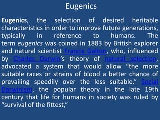 Eugenics
Eugenics, the selection of desired heritable
characteristics in order to improve future generations,
typically in reference to humans. The
term eugenics was coined in 1883 by British explorer
and natural scientist Francis Galton, who, influenced
by Charles Darwin’s theory of natural selection,
advocated a system that would allow “the more
suitable races or strains of blood a better chance of
prevailing speedily over the less suitable.” Social
Darwinism, the popular theory in the late 19th
century that life for humans in society was ruled by
“survival of the fittest,”
 