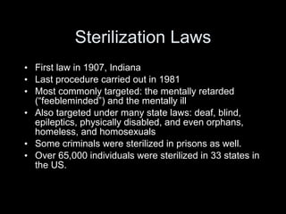 Sterilization Laws First law in 1907, Indiana Last procedure carried out in 1981 Most commonly targeted: the mentally retarded (“feebleminded”) and the mentally ill Also targeted under many state laws: deaf, blind, epileptics, physically disabled, and even orphans, homeless, and homosexuals Some criminals were sterilized in prisons as well. Over 65,000 individuals were sterilized in 33 states in the US. 