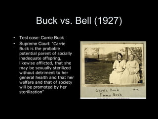 Buck vs. Bell (1927) Test case: Carrie Buck Supreme Court:  "Carrie Buck is the probable potential parent of socially inadequate offspring, likewise afflicted, that she may be sexually sterilized without detriment to her general health and that her welfare and that of society will be promoted by her sterilization" 