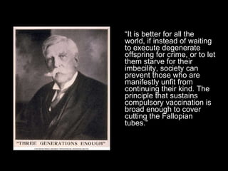 “ It is better for all the world, if instead of waiting to execute degenerate offspring for crime, or to let them starve for their imbecility, society can prevent those who are manifestly unfit from continuing their kind. The principle that sustains compulsory vaccination is broad enough to cover cutting the Fallopian tubes.” 