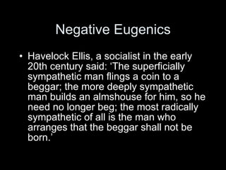 Negative Eugenics Havelock Ellis, a socialist in the early 20th century said: ‘The superficially sympathetic man flings a coin to a beggar; the more deeply sympathetic man builds an almshouse for him, so he need no longer beg; the most radically sympathetic of all is the man who arranges that the beggar shall not be born.’ 