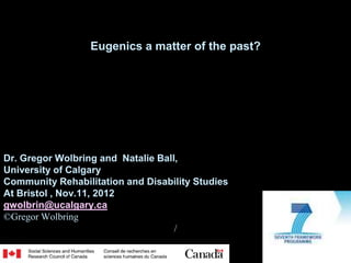 Eugenics a matter of the past?




Dr. Gregor Wolbring and Natalie Ball,
University of Calgary
Community Rehabilitation and Disability Studies
At Bristol , Nov.11, 2012
gwolbrin@ucalgary.ca
©Gregor Wolbring
                                    /
 