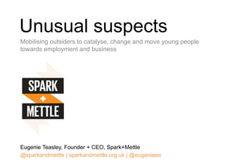 Unusual suspects
Mobilising outsiders to catalyse, change and move young people
towards employment and business
Eugenie Teasley, Founder + CEO, Spark+Mettle
@sparkandmettle | sparkandmettle.org.uk | @eugenieee
 