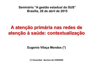 A atenção primária nas redes de
atenção à saúde: contextualização
Eugenio Vilaça Mendes (*)
(*) Consultor técnico do CONASS
Seminário “A gestão estadual do SUS”
Brasília, 28 de abril de 2015
 
