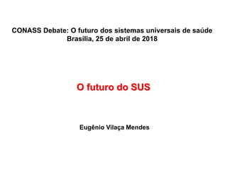 O futuro do SUS
Eugênio Vilaça Mendes
CONASS Debate: O futuro dos sistemas universais de saúde
Brasília, 25 de abril de 2018
 