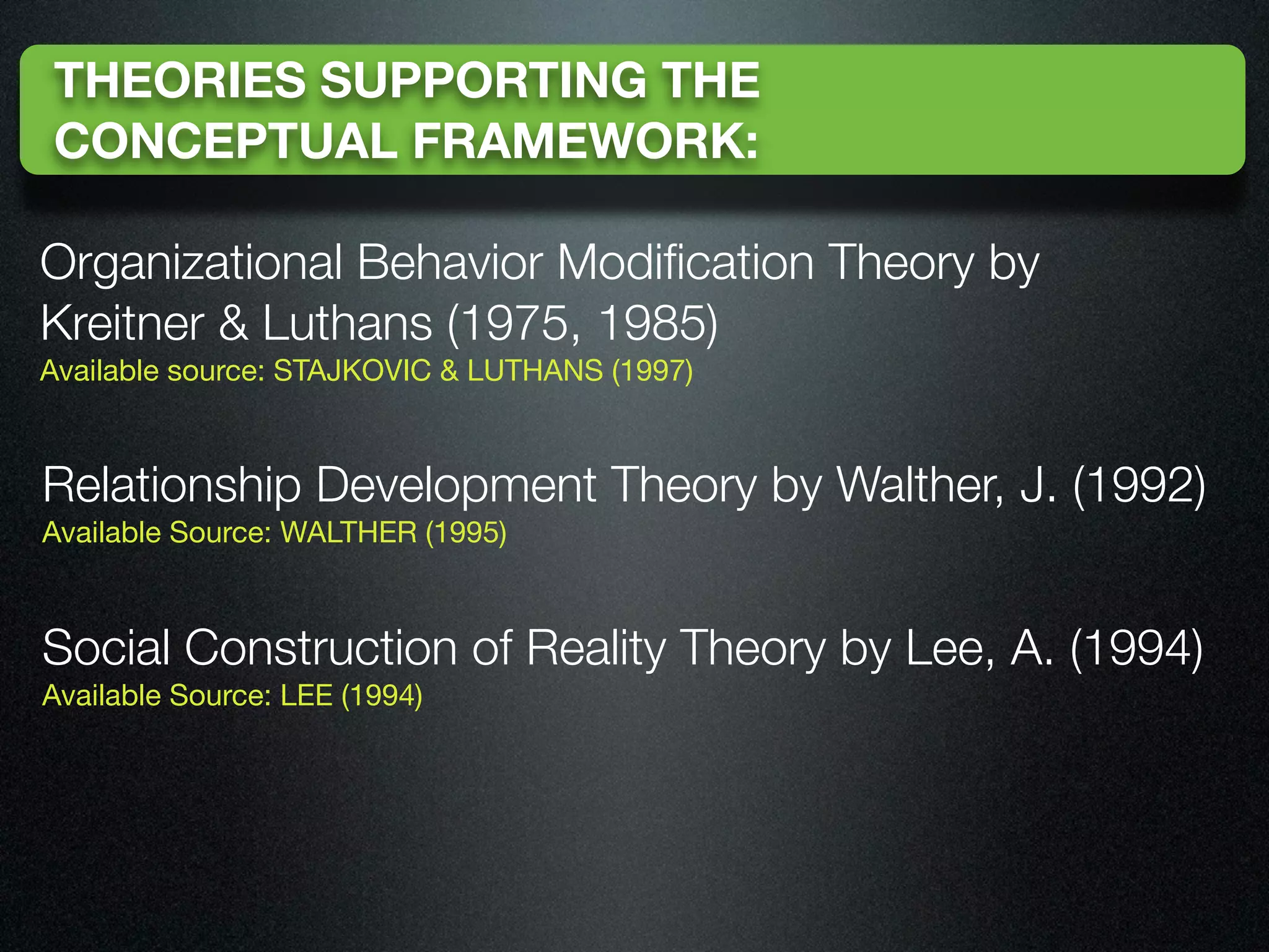 THEORIES SUPPORTING THE
CONCEPTUAL FRAMEWORK:

Organizational Behavior Modiﬁcation Theory by
Kreitner & Luthans (1975, 1985)
Available source: STAJKOVIC & LUTHANS (1997)



Relationship Development Theory by Walther, J. (1992)
Available Source: WALTHER (1995)



Social Construction of Reality Theory by Lee, A. (1994)
Available Source: LEE (1994)
 