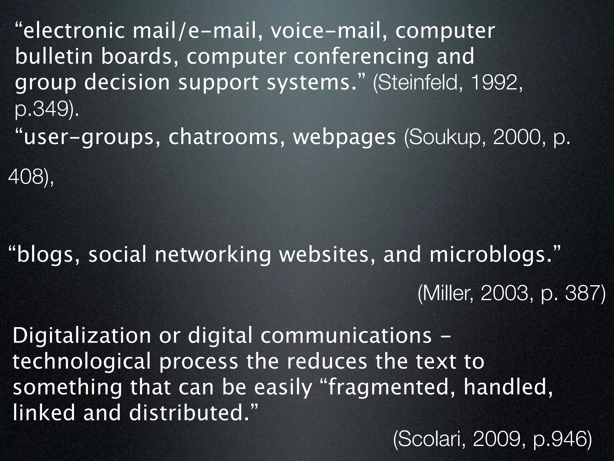 “electronic mail/e-mail, voice-mail, computer
bulletin boards, computer conferencing and
group decision support systems.” (Steinfeld, 1992,
p.349).
“user-groups, chatrooms, webpages (Soukup, 2000, p.
408),


“blogs, social networking websites, and microblogs.”
                                         (Miller, 2003, p. 387)
Digitalization or digital communications -
technological process the reduces the text to
something that can be easily “fragmented, handled,
linked and distributed.”
                                     (Scolari, 2009, p.946)
 
