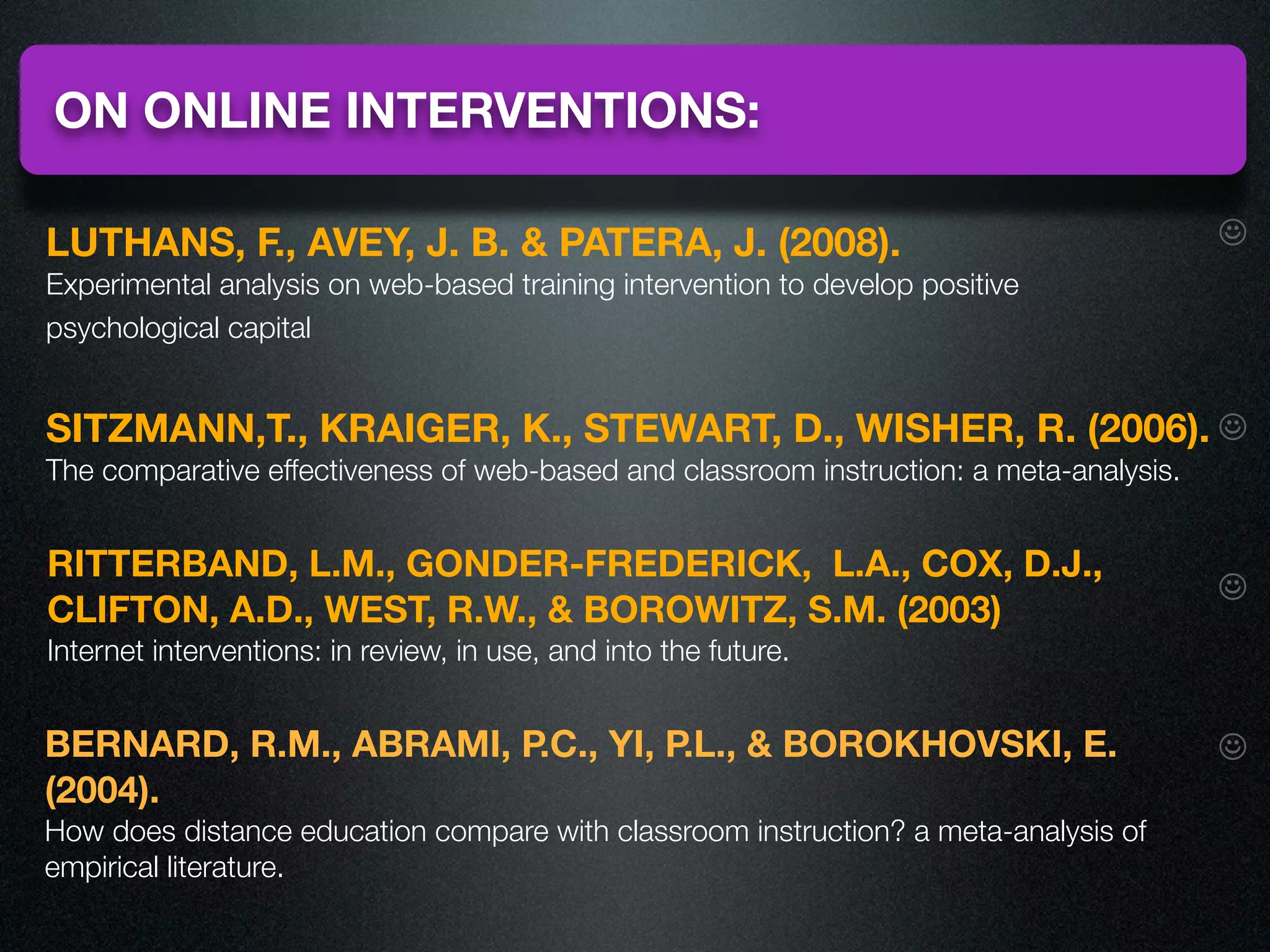 ON ONLINE INTERVENTIONS:

LUTHANS, F., AVEY, J. B. & PATERA, J. (2008).                                            ☺
Experimental analysis on web-based training intervention to develop positive
psychological capital


SITZMANN,T., KRAIGER, K., STEWART, D., WISHER, R. (2006). ☺
The comparative effectiveness of web-based and classroom instruction: a meta-analysis.


RITTERBAND, L.M., GONDER-FREDERICK, L.A., COX, D.J.,
                                                                                         ☺
CLIFTON, A.D., WEST, R.W., & BOROWITZ, S.M. (2003)
Internet interventions: in review, in use, and into the future.


BERNARD, R.M., ABRAMI, P.C., YI, P.L., & BOROKHOVSKI, E.                                 ☺
(2004).
How does distance education compare with classroom instruction? a meta-analysis of
empirical literature.
 
