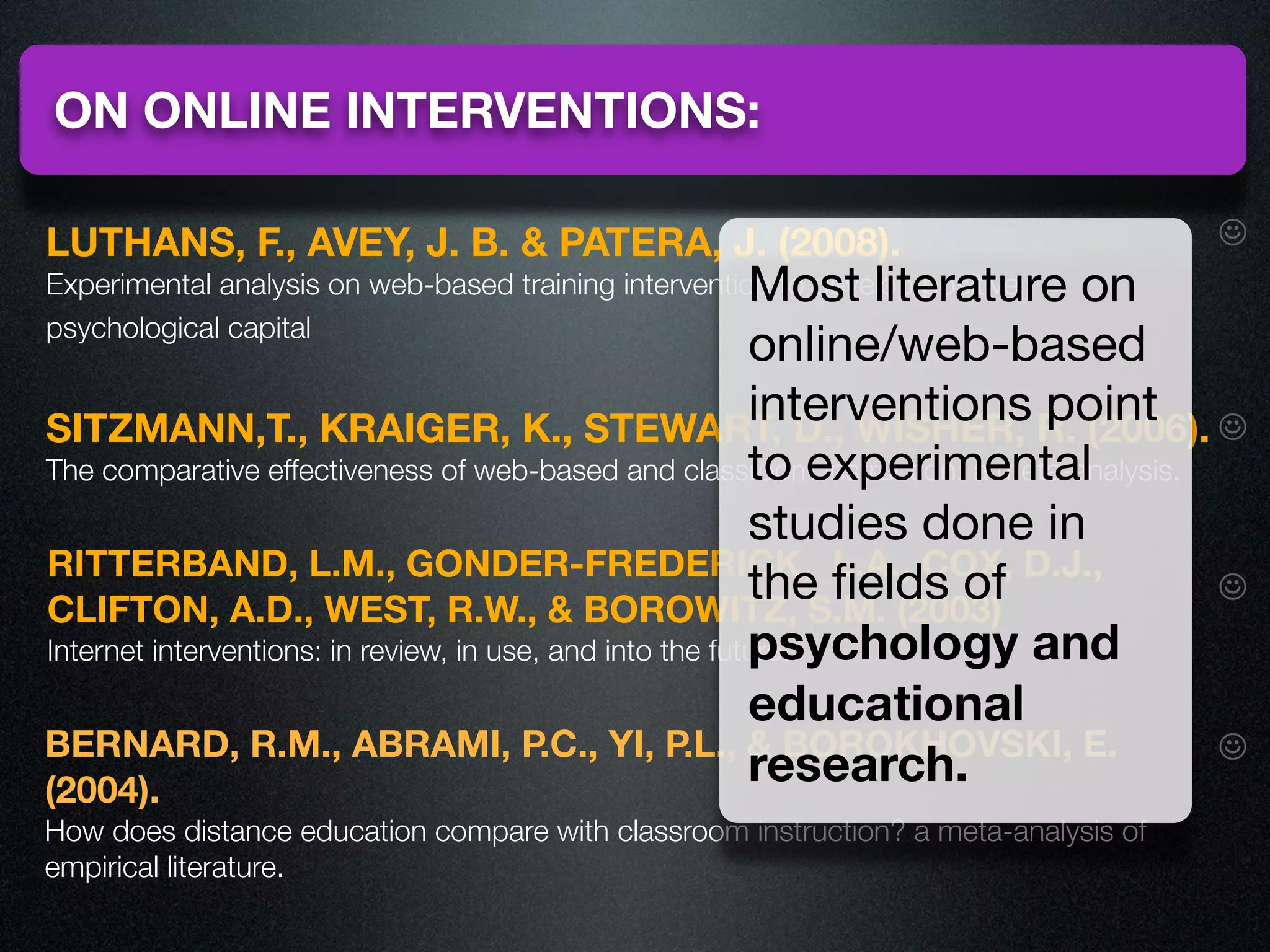 ON ONLINE INTERVENTIONS:

LUTHANS, F., AVEY, J. B. & PATERA, J. (2008).                                        ☺
                                                           Most literature on
Experimental analysis on web-based training intervention to develop positive
psychological capital
                                                           online/web-based
SITZMANN,T., KRAIGER, K., STEWART, D., WISHER,
                                                           interventions R. (2006). ☺
                                                                           point
                                                           to experimental
The comparative effectiveness of web-based and classroom instruction: a meta-analysis.
                                                           studies done in
RITTERBAND, L.M., GONDER-FREDERICK, L.A., COX, D.J.,
CLIFTON, A.D., WEST, R.W., & BOROWITZ, S.M. (2003)
                                                           the ﬁelds of                ☺
                                                           psychology and
Internet interventions: in review, in use, and into the future.

                                                           educational
BERNARD, R.M., ABRAMI, P.C., YI, P.L., & BOROKHOVSKI, E.                               ☺
(2004).
                                                           research.
How does distance education compare with classroom instruction? a meta-analysis of
empirical literature.
 