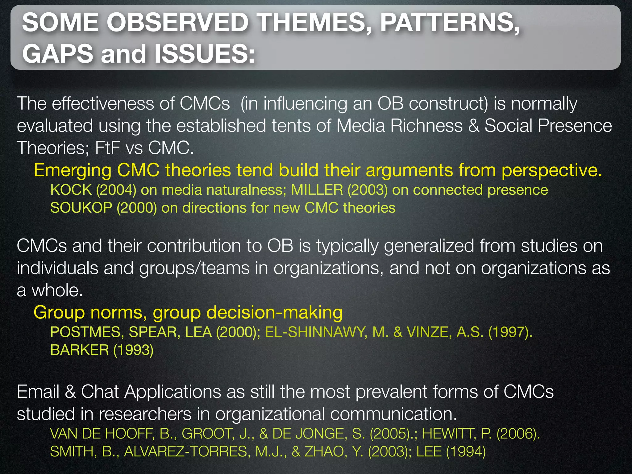 SOME OBSERVED THEMES, PATTERNS,
GAPS and ISSUES:
The effectiveness of CMCs (in inﬂuencing an OB construct) is normally
evaluated using the established tents of Media Richness & Social Presence
Theories; FtF vs CMC.
  Emerging CMC theories tend build their arguments from perspective.
    KOCK (2004) on media naturalness; MILLER (2003) on connected presence
    SOUKOP (2000) on directions for new CMC theories

CMCs and their contribution to OB is typically generalized from studies on
individuals and groups/teams in organizations, and not on organizations as
a whole.
  Group norms, group decision-making
    POSTMES, SPEAR, LEA (2000); EL-SHINNAWY, M. & VINZE, A.S. (1997).
    BARKER (1993)

Email & Chat Applications as still the most prevalent forms of CMCs
studied in researchers in organizational communication.
    VAN DE HOOFF, B., GROOT, J., & DE JONGE, S. (2005).; HEWITT, P. (2006).
    SMITH, B., ALVAREZ-TORRES, M.J., & ZHAO, Y. (2003); LEE (1994)
 
