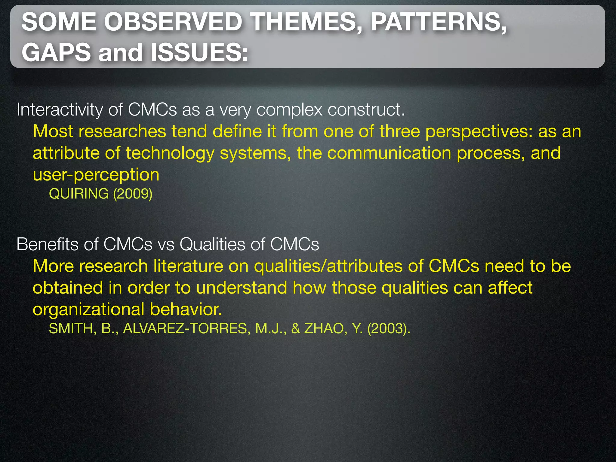 SOME OBSERVED THEMES, PATTERNS,
GAPS and ISSUES:

Interactivity of CMCs as a very complex construct.
  Most researches tend deﬁne it from one of three perspectives: as an
  attribute of technology systems, the communication process, and
  user-perception
   QUIRING (2009)


Beneﬁts of CMCs vs Qualities of CMCs
 More research literature on qualities/attributes of CMCs need to be
 obtained in order to understand how those qualities can affect
 organizational behavior.
   SMITH, B., ALVAREZ-TORRES, M.J., & ZHAO, Y. (2003).
 